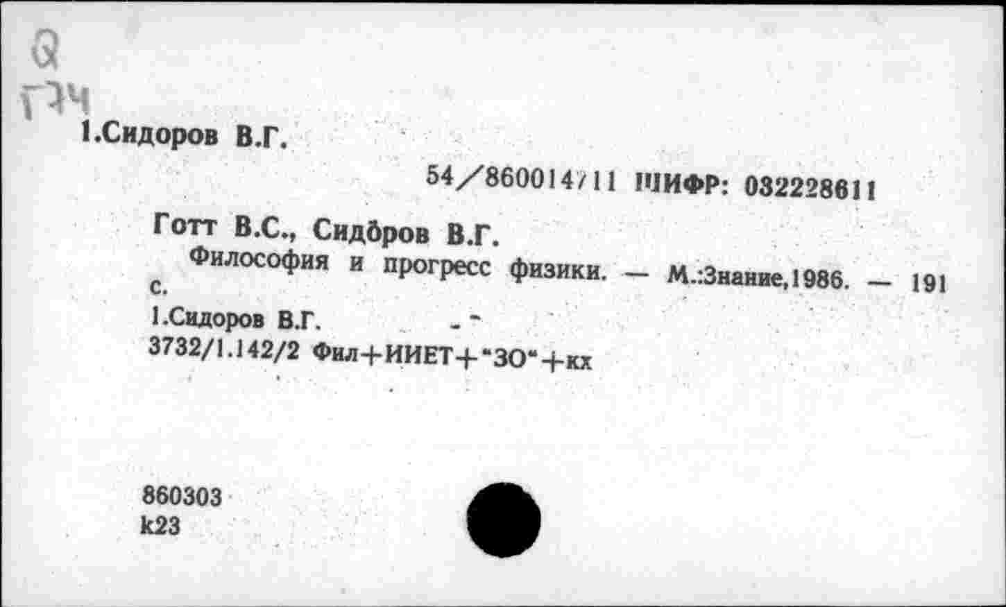 ﻿Пч
1.Сидоров В.Г.
54/'860014/11 ШИФР: 032228611
Готт В.С., Сидбров В.Г.
с Философия и прогресс физики. - М.:3нание,1986. - 191
1 .Сидоров В.Г.
3732/1.142/2 Фил+ИИЕТ+‘ЗО*+кх
860303 к23